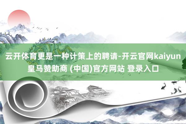 云开体育更是一种计策上的聘请-开云官网kaiyun皇马赞助商 (中国)官方网站 登录入口