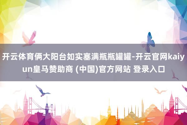 开云体育俩大阳台如实塞满瓶瓶罐罐-开云官网kaiyun皇马赞助商 (中国)官方网站 登录入口