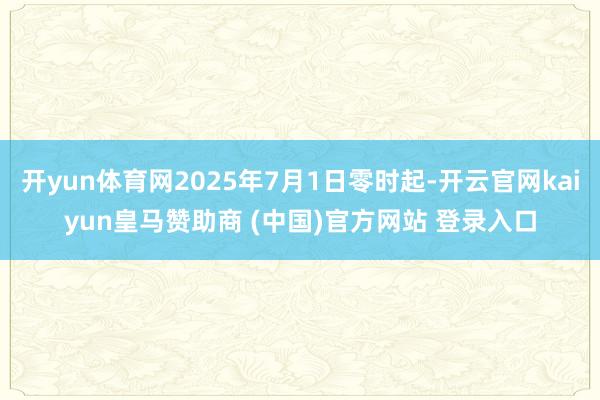 开yun体育网2025年7月1日零时起-开云官网kaiyun皇马赞助商 (中国)官方网站 登录入口