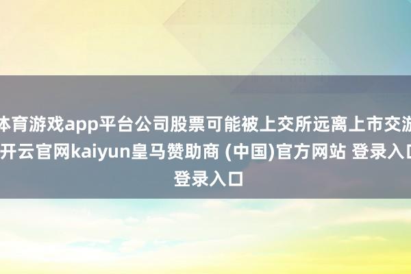 体育游戏app平台公司股票可能被上交所远离上市交游-开云官网kaiyun皇马赞助商 (中国)官方网站 登录入口