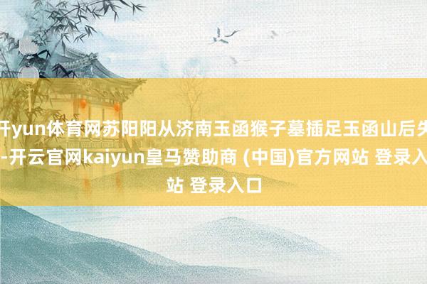 开yun体育网苏阳阳从济南玉函猴子墓插足玉函山后失联-开云官网kaiyun皇马赞助商 (中国)官方网站 登录入口