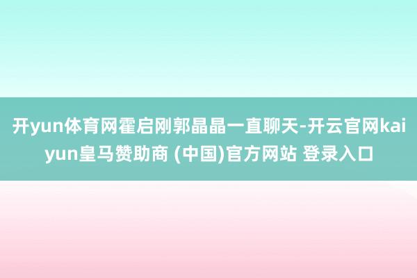 开yun体育网霍启刚郭晶晶一直聊天-开云官网kaiyun皇马赞助商 (中国)官方网站 登录入口