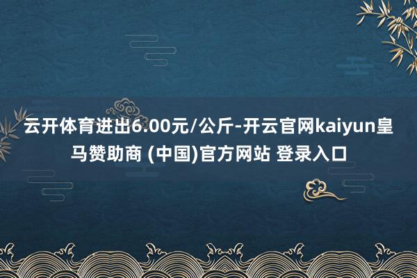 云开体育进出6.00元/公斤-开云官网kaiyun皇马赞助商 (中国)官方网站 登录入口