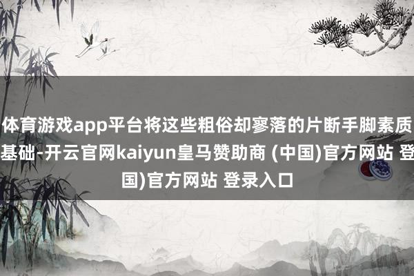 体育游戏app平台将这些粗俗却寥落的片断手脚素质开发的基础-开云官网kaiyun皇马赞助商 (中国)官方网站 登录入口