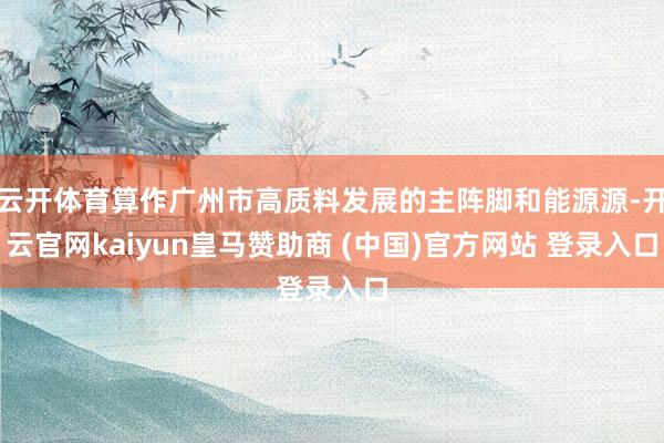 云开体育算作广州市高质料发展的主阵脚和能源源-开云官网kaiyun皇马赞助商 (中国)官方网站 登录入口