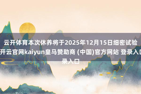 云开体育　　本次休养将于2025年12月15日细密试验-开云官网kaiyun皇马赞助商 (中国)官方网站 登录入口