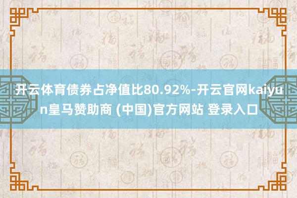 开云体育债券占净值比80.92%-开云官网kaiyun皇马赞助商 (中国)官方网站 登录入口