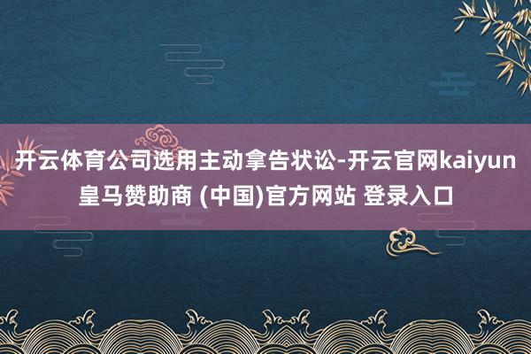 开云体育公司选用主动拿告状讼-开云官网kaiyun皇马赞助商 (中国)官方网站 登录入口