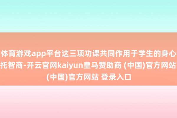 体育游戏app平台这三项功课共同作用于学生的身心健康与嘱托智商-开云官网kaiyun皇马赞助商 (中国)官方网站 登录入口