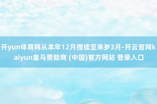开yun体育网从本年12月捏续至来岁3月-开云官网kaiyun皇马赞助商 (中国)官方网站 登录入口