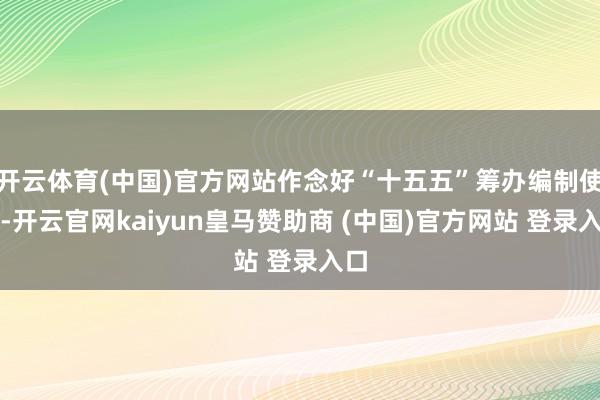 开云体育(中国)官方网站作念好“十五五”筹办编制使命-开云官网kaiyun皇马赞助商 (中国)官方网站 登录入口