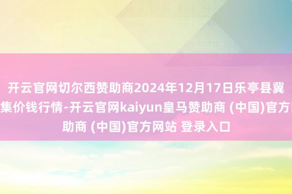 开云官网切尔西赞助商2024年12月17日乐亭县冀东果菜批发市集价钱行情-开云官网kaiyun皇马赞助商 (中国)官方网站 登录入口