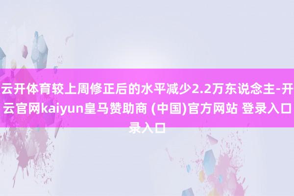云开体育较上周修正后的水平减少2.2万东说念主-开云官网kaiyun皇马赞助商 (中国)官方网站 登录入口