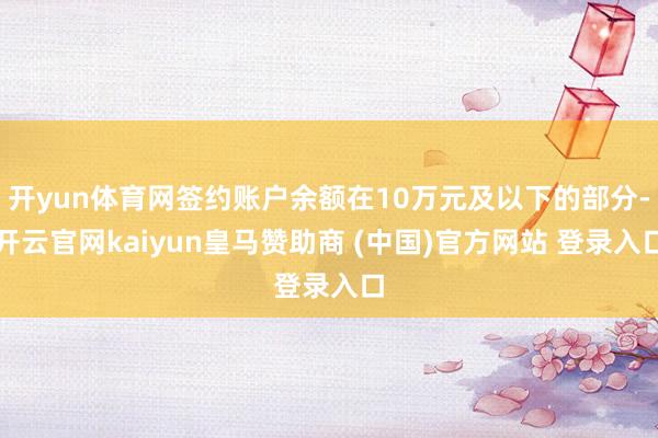 开yun体育网签约账户余额在10万元及以下的部分-开云官网kaiyun皇马赞助商 (中国)官方网站 登录入口
