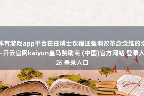 体育游戏app平台在任博士课程还强调改革念念维的培养-开云官网kaiyun皇马赞助商 (中国)官方网站 登录入口