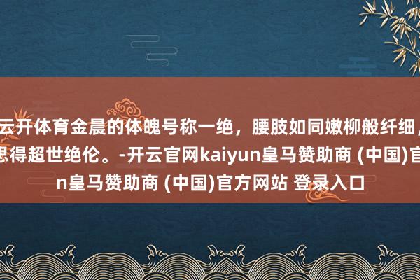 云开体育金晨的体魄号称一绝,腰肢如同嫩柳般纤细,婷婷玉立,好意思得超世绝伦。-开云官网kaiyun皇马赞助商 (中国)官方网站 登录入口