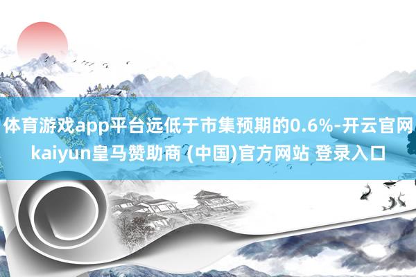 体育游戏app平台远低于市集预期的0.6%-开云官网kaiyun皇马赞助商 (中国)官方网站 登录入口