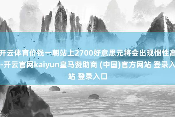 开云体育价钱一朝站上2700好意思元将会出现惯性高潮-开云官网kaiyun皇马赞助商 (中国)官方网站 登录入口