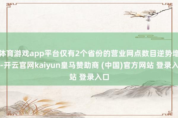 体育游戏app平台仅有2个省份的营业网点数目逆势增长-开云官网kaiyun皇马赞助商 (中国)官方网站 登录入口