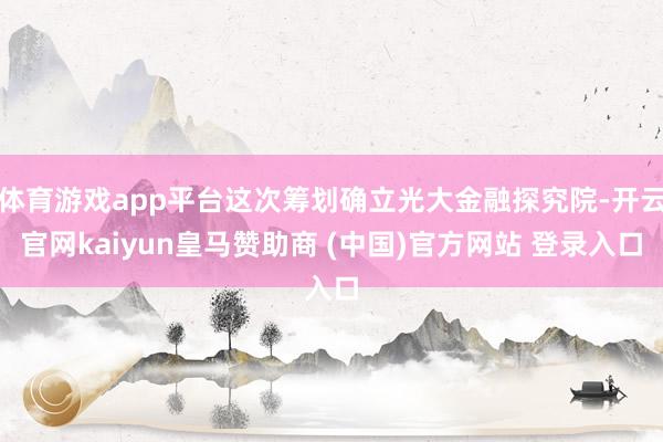 体育游戏app平台这次筹划确立光大金融探究院-开云官网kaiyun皇马赞助商 (中国)官方网站 登录入口