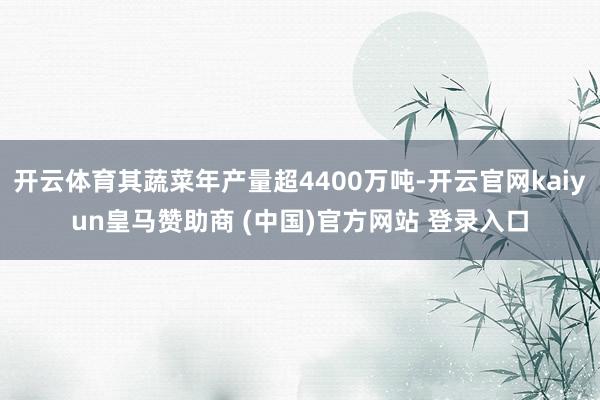 开云体育其蔬菜年产量超4400万吨-开云官网kaiyun皇马赞助商 (中国)官方网站 登录入口