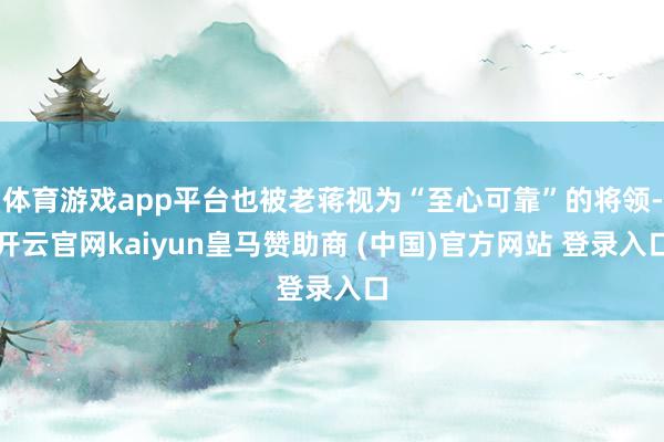 体育游戏app平台也被老蒋视为“至心可靠”的将领-开云官网kaiyun皇马赞助商 (中国)官方网站 登录入口