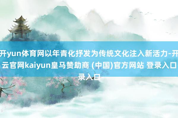 开yun体育网以年青化抒发为传统文化注入新活力-开云官网kaiyun皇马赞助商 (中国)官方网站 登录入口