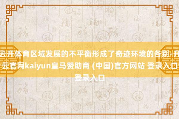 云开体育区域发展的不平衡形成了奇迹环境的各别-开云官网kaiyun皇马赞助商 (中国)官方网站 登录入口