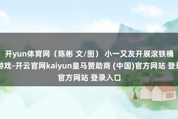 开yun体育网（陈彬 文/图） 小一又友开展滚铁桶意旨游戏-开云官网kaiyun皇马赞助商 (中国)官方网站 登录入口