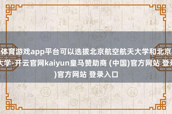 体育游戏app平台可以选拔北京航空航天大学和北京理工大学-开云官网kaiyun皇马赞助商 (中国)官方网站 登录入口