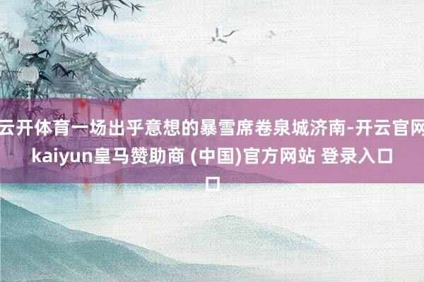 云开体育一场出乎意想的暴雪席卷泉城济南-开云官网kaiyun皇马赞助商 (中国)官方网站 登录入口