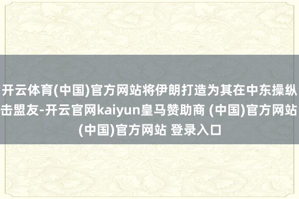 开云体育(中国)官方网站将伊朗打造为其在中东操纵苏联的进击盟友-开云官网kaiyun皇马赞助商 (中国)官方网站 登录入口
