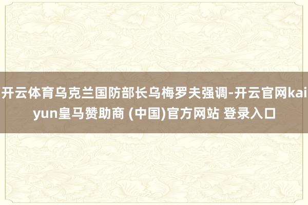 开云体育乌克兰国防部长乌梅罗夫强调-开云官网kaiyun皇马赞助商 (中国)官方网站 登录入口