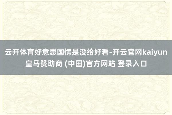 云开体育好意思国愣是没给好看-开云官网kaiyun皇马赞助商 (中国)官方网站 登录入口