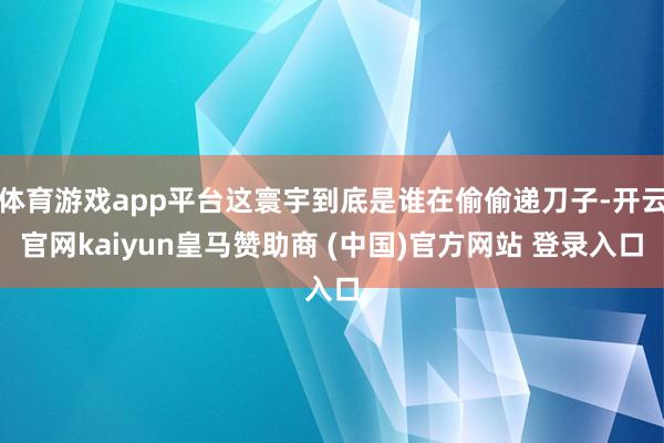 体育游戏app平台这寰宇到底是谁在偷偷递刀子-开云官网kaiyun皇马赞助商 (中国)官方网站 登录入口