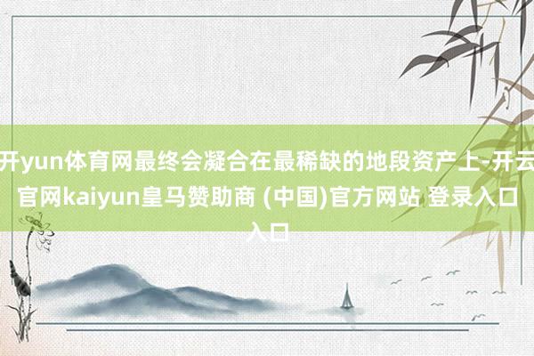 开yun体育网最终会凝合在最稀缺的地段资产上-开云官网kaiyun皇马赞助商 (中国)官方网站 登录入口