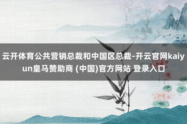 云开体育公共营销总裁和中国区总裁-开云官网kaiyun皇马赞助商 (中国)官方网站 登录入口