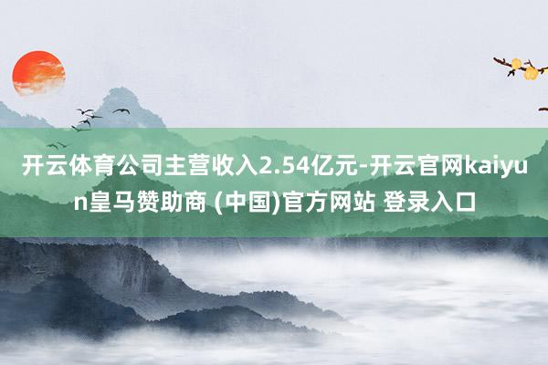 开云体育公司主营收入2.54亿元-开云官网kaiyun皇马赞助商 (中国)官方网站 登录入口