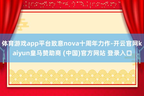体育游戏app平台致意nova十周年力作-开云官网kaiyun皇马赞助商 (中国)官方网站 登录入口