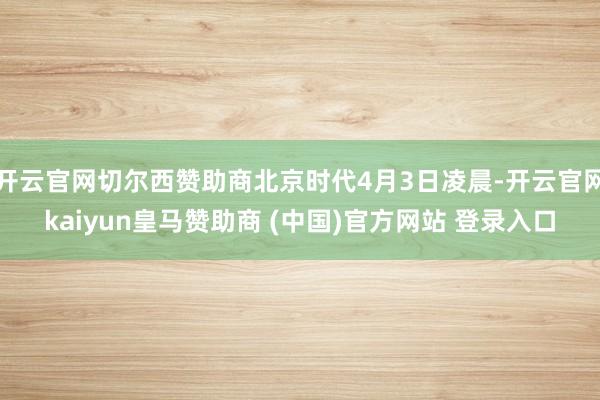 开云官网切尔西赞助商北京时代4月3日凌晨-开云官网kaiyun皇马赞助商 (中国)官方网站 登录入口