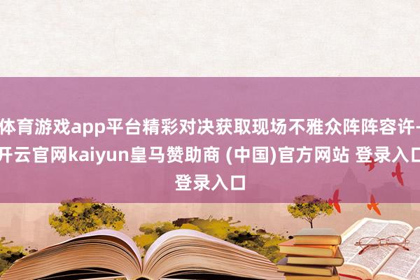 体育游戏app平台精彩对决获取现场不雅众阵阵容许-开云官网kaiyun皇马赞助商 (中国)官方网站 登录入口