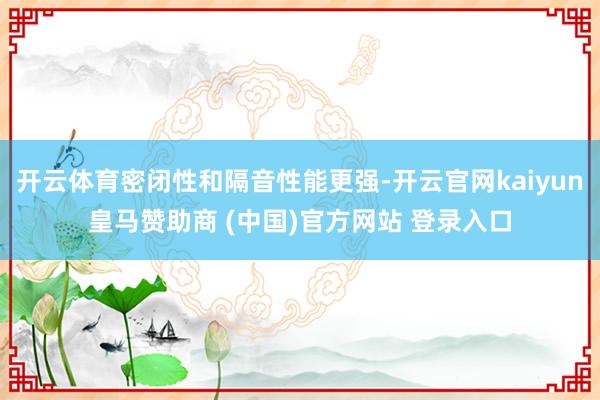 开云体育密闭性和隔音性能更强-开云官网kaiyun皇马赞助商 (中国)官方网站 登录入口