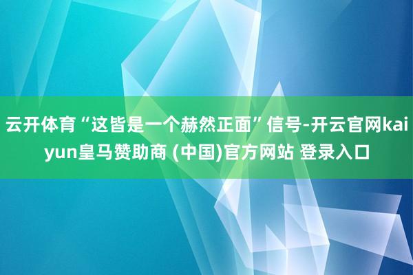 云开体育“这皆是一个赫然正面”信号-开云官网kaiyun皇马赞助商 (中国)官方网站 登录入口